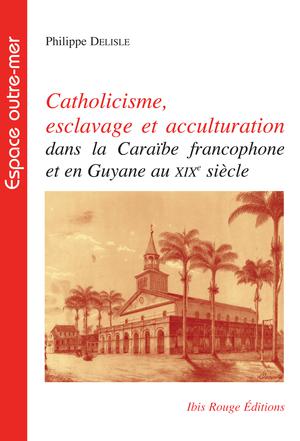 Catholicisme, esclavage et acculturation dans la caraïbe francophone et en Guyane au xixe siècle | Delisle, Philippe